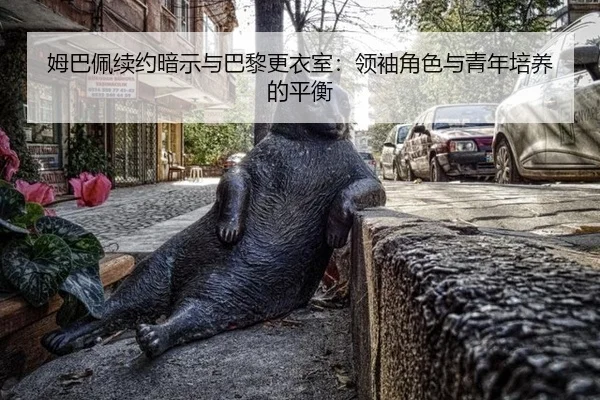 姆巴佩续约暗示与巴黎更衣室：领袖角色与青年培养的平衡